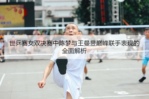 世乒赛女双决赛中陈梦与王曼昱巅峰联手表现的全面解析